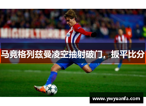马竞格列兹曼凌空抽射破门，扳平比分